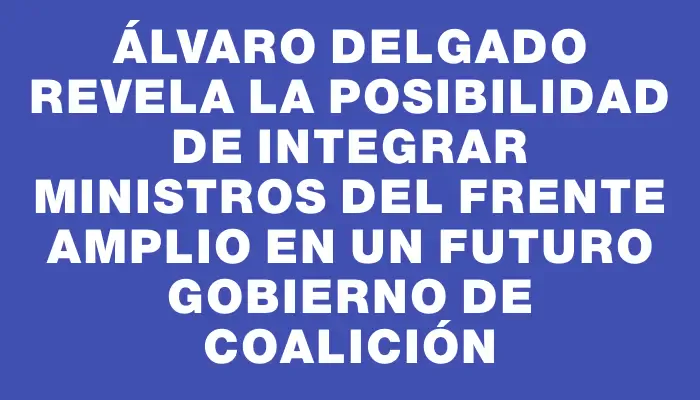 Álvaro Delgado revela la posibilidad de integrar ministros del Frente Amplio en un futuro gobierno de coalición