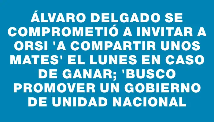 Álvaro Delgado se comprometió a invitar a Orsi "a compartir unos mates" el lunes en caso de ganar; "busco promover un gobierno de unidad nacional