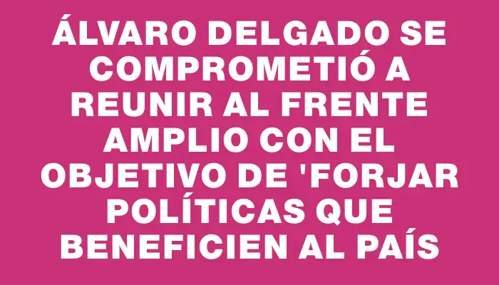 Álvaro Delgado se comprometió a reunir al Frente Amplio con el objetivo de "forjar políticas que beneficien al país