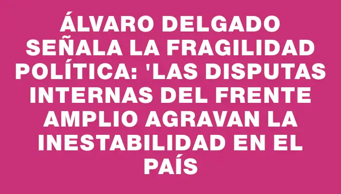 Álvaro Delgado señala la fragilidad política: "Las disputas internas del Frente Amplio agravan la inestabilidad en el país