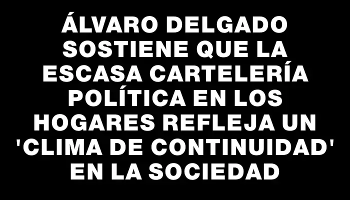 Álvaro Delgado sostiene que la escasa cartelería política en los hogares refleja un "clima de continuidad" en la sociedad