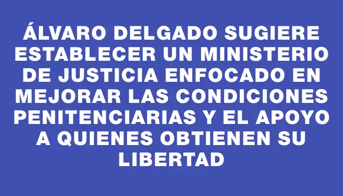 Álvaro Delgado sugiere establecer un Ministerio de Justicia enfocado en mejorar las condiciones penitenciarias y el apoyo a quienes obtienen su libertad