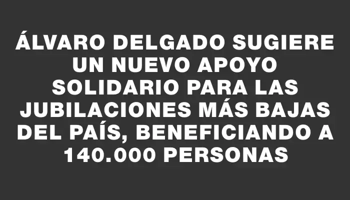 Álvaro Delgado sugiere un nuevo apoyo solidario para las jubilaciones más bajas del país, beneficiando a 140.000 personas