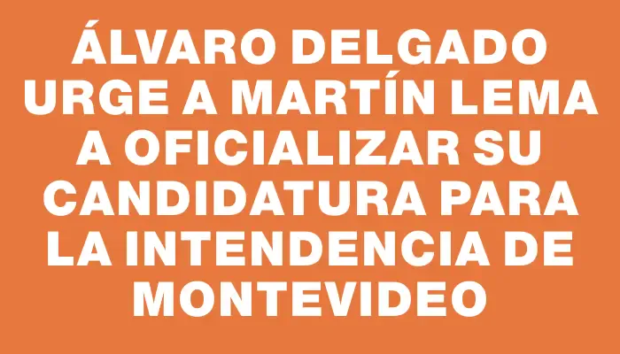 Álvaro Delgado urge a Martín Lema a oficializar su candidatura para la Intendencia de Montevideo