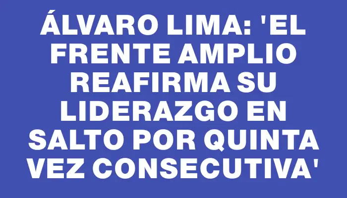 Álvaro Lima: “El Frente Amplio reafirma su liderazgo en Salto por quinta vez consecutiva”