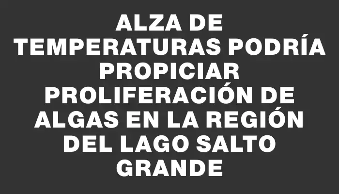 Alza de temperaturas podría propiciar proliferación de algas en la región del Lago Salto Grande