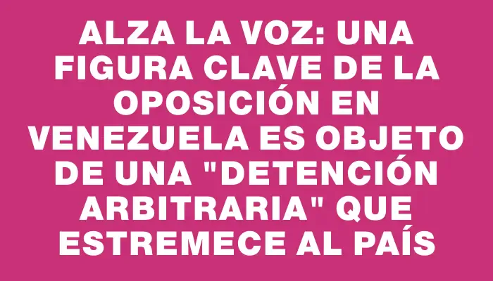 Alza la voz: Una figura clave de la oposición en Venezuela es objeto de una "detención arbitraria" que estremece al país