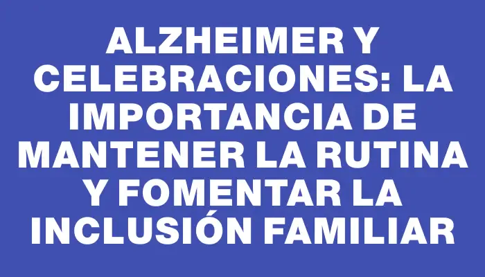 Alzheimer y celebraciones: la importancia de mantener la rutina y fomentar la inclusión familiar