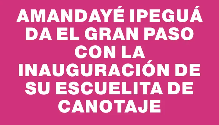 Amandayé Ipeguá da el gran paso con la inauguración de su Escuelita de Canotaje