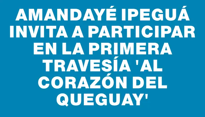 Amandayé Ipeguá invita a participar en la primera travesía “Al Corazón del Queguay”