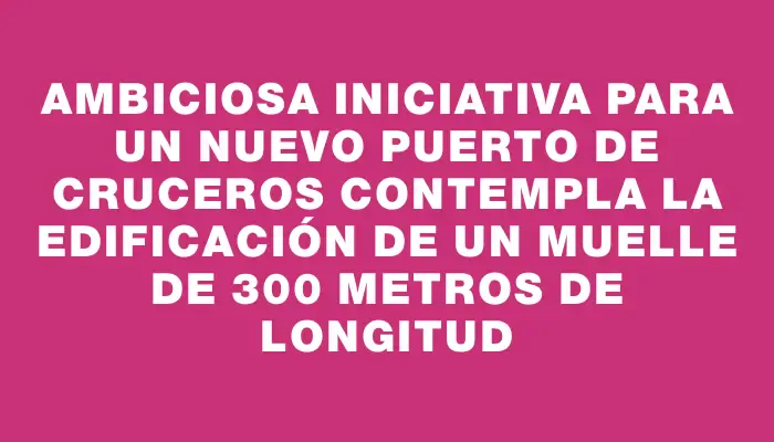 Ambiciosa iniciativa para un nuevo puerto de cruceros contempla la edificación de un muelle de 300 metros de longitud