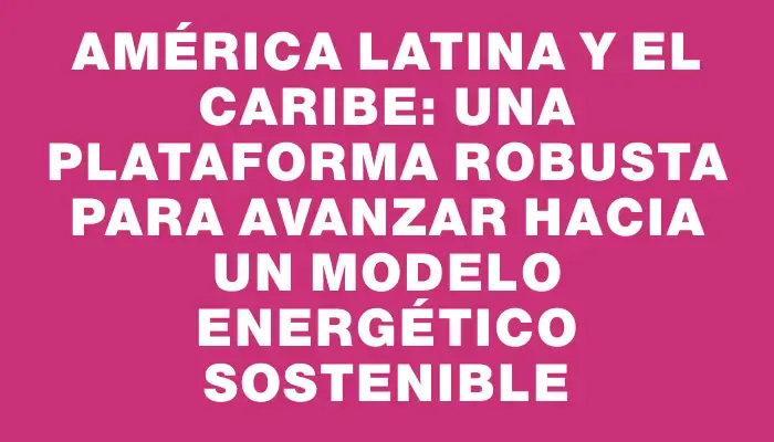 América Latina y el Caribe: una plataforma robusta para avanzar hacia un modelo energético sostenible