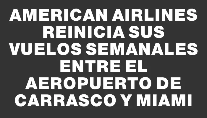 American Airlines reinicia sus vuelos semanales entre el Aeropuerto de Carrasco y Miami