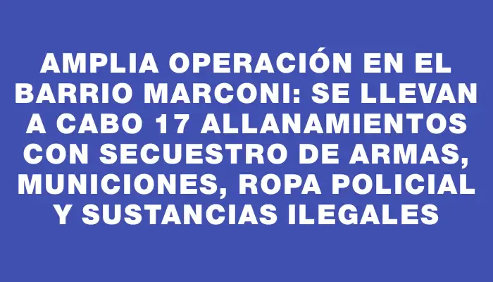 Amplia operación en el barrio Marconi: se llevan a cabo 17 allanamientos con secuestro de armas, municiones, ropa policial y sustancias ilegales