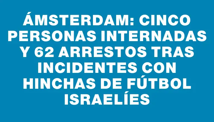 Ámsterdam: cinco personas internadas y 62 arrestos tras incidentes con hinchas de fútbol israelíes