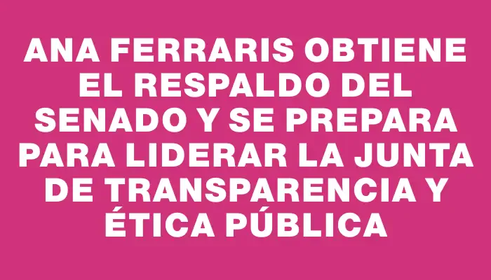 Ana Ferraris obtiene el respaldo del Senado y se prepara para liderar la Junta de Transparencia y Ética Pública