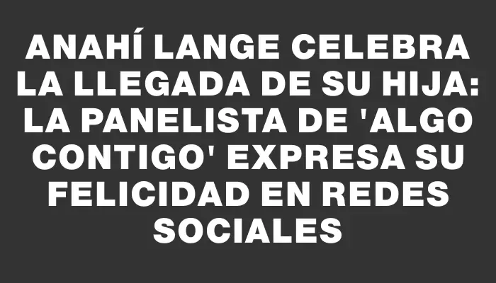 Anahí Lange celebra la llegada de su hija: la panelista de "Algo Contigo" expresa su felicidad en redes sociales