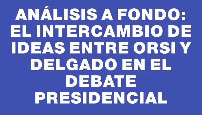 Análisis a fondo: el intercambio de ideas entre Orsi y Delgado en el debate presidencial