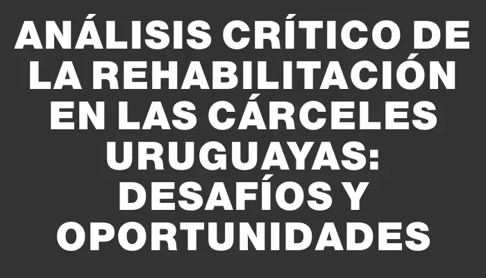 Análisis crítico de la rehabilitación en las cárceles uruguayas: desafíos y oportunidades