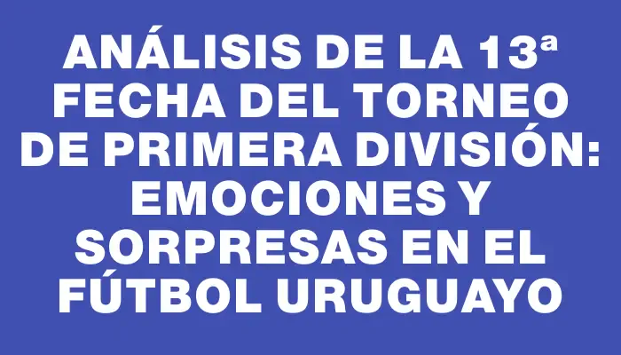 Análisis de la 13ª Fecha del Torneo de Primera División: Emociones y Sorpresas en el Fútbol Uruguayo