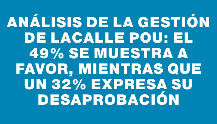 Análisis de la gestión de Lacalle Pou: el 49% se muestra a favor, mientras que un 32% expresa su desaprobación