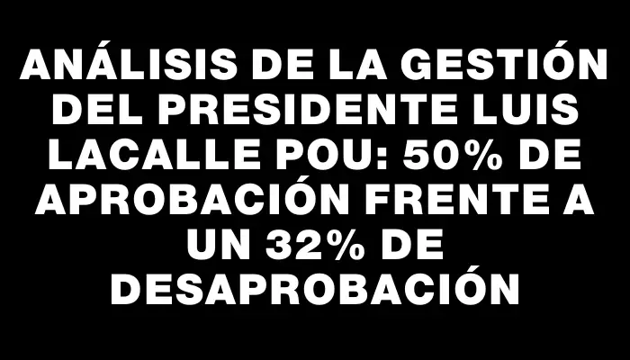 Análisis de la gestión del presidente Luis Lacalle Pou: 50% de aprobación frente a un 32% de desaprobación