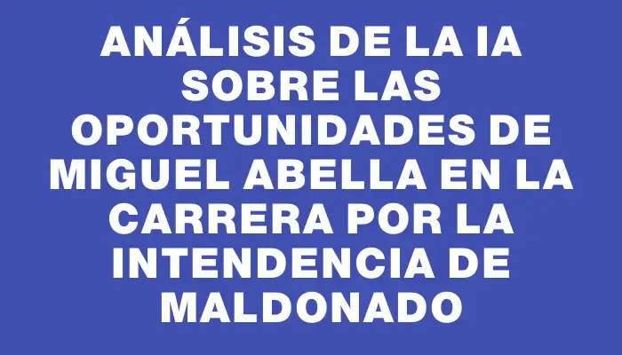 Análisis de la Ia sobre las oportunidades de Miguel Abella en la carrera por la Intendencia de Maldonado