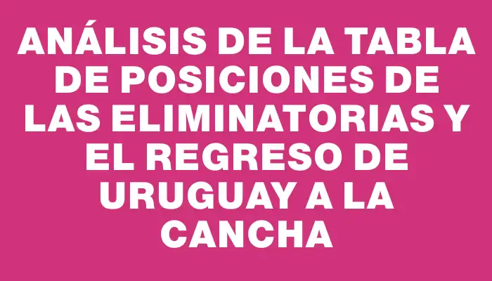 Análisis de la tabla de posiciones de las Eliminatorias y el regreso de Uruguay a la cancha