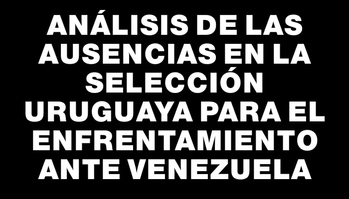 Análisis de las ausencias en la selección uruguaya para el enfrentamiento ante Venezuela