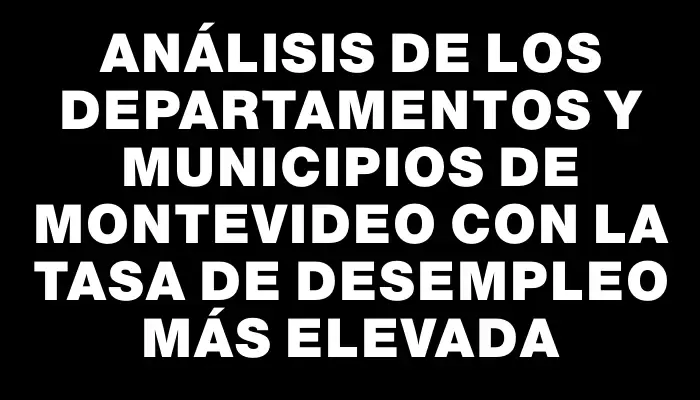 Análisis de los departamentos y municipios de Montevideo con la tasa de desempleo más elevada