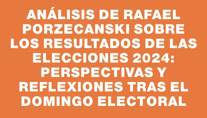 Análisis de Rafael Porzecanski sobre los resultados de las elecciones 2024: Perspectivas y reflexiones tras el domingo electoral