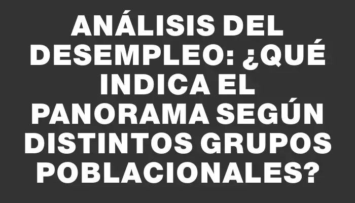 Análisis del desempleo: ¿Qué indica el panorama según distintos grupos poblacionales?