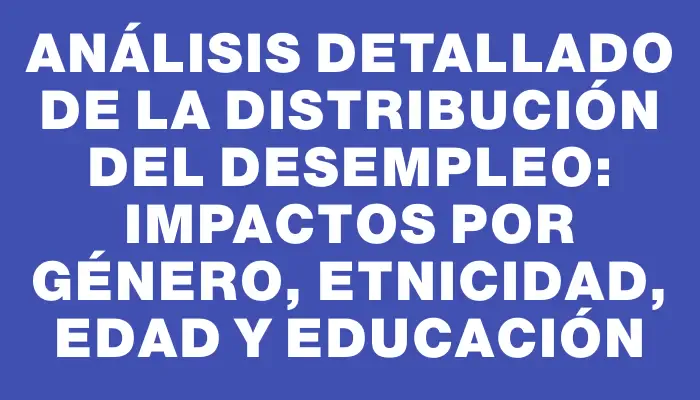 Análisis detallado de la distribución del desempleo: impactos por género, etnicidad, edad y educación