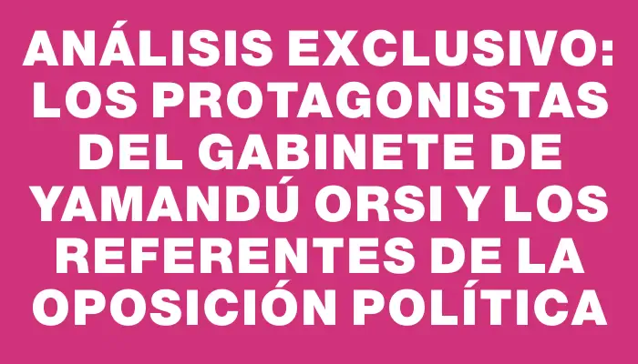 Análisis exclusivo: los protagonistas del gabinete de Yamandú Orsi y los referentes de la oposición política