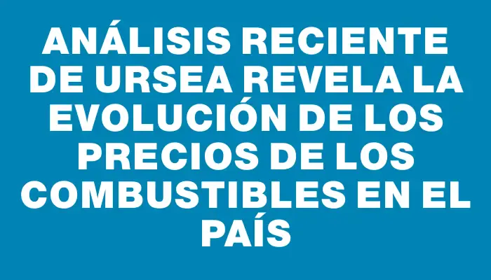 Análisis reciente de Ursea revela la evolución de los precios de los combustibles en el país