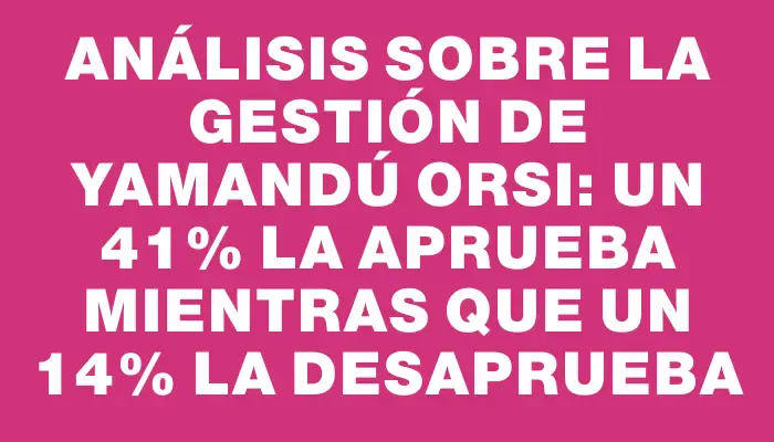 Análisis sobre la gestión de Yamandú Orsi: un 41% la aprueba mientras que un 14% la desaprueba