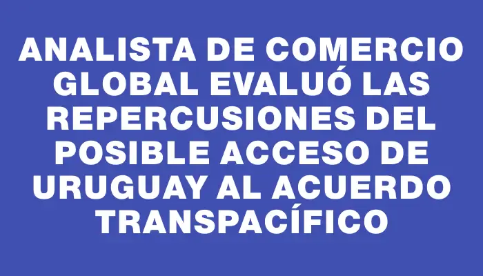 Analista de comercio global evaluó las repercusiones del posible acceso de Uruguay al Acuerdo Transpacífico