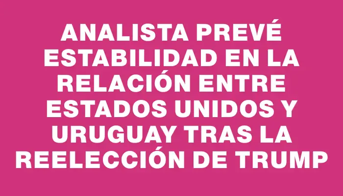 Analista prevé estabilidad en la relación entre Estados Unidos y Uruguay tras la reelección de Trump