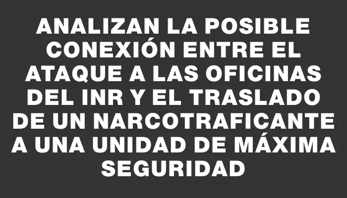 Analizan la posible conexión entre el ataque a las oficinas del Inr y el traslado de un narcotraficante a una unidad de máxima seguridad