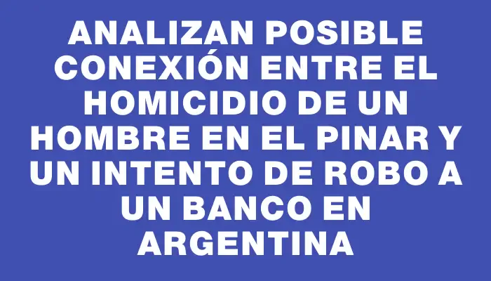 Analizan posible conexión entre el homicidio de un hombre en El Pinar y un intento de robo a un banco en Argentina