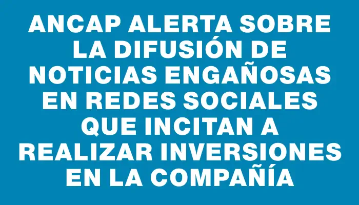 Ancap alerta sobre la difusión de noticias engañosas en redes sociales que incitan a realizar inversiones en la compañía