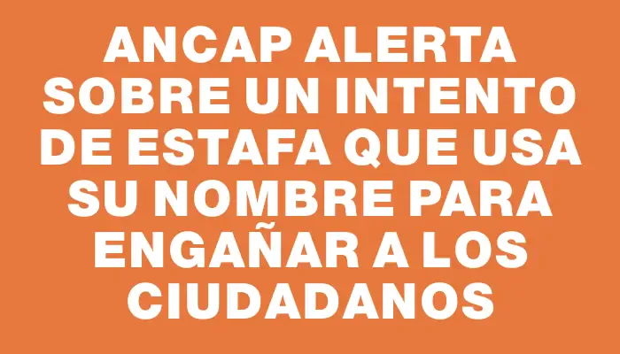 Ancap alerta sobre un intento de estafa que usa su nombre para engañar a los ciudadanos
