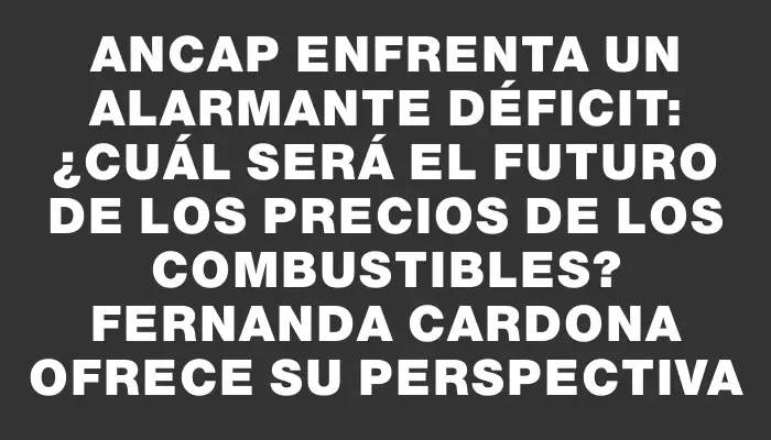 Ancap enfrenta un alarmante déficit: ¿cuál será el futuro de los precios de los combustibles? Fernanda Cardona ofrece su perspectiva