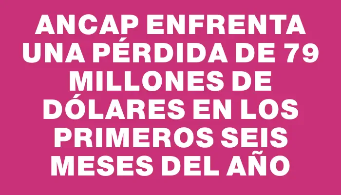 Ancap enfrenta una pérdida de 79 millones de dólares en los primeros seis meses del año