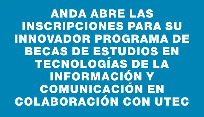 Anda abre las inscripciones para su innovador programa de Becas de Estudios en Tecnologías de la Información y Comunicación en colaboración con Utec