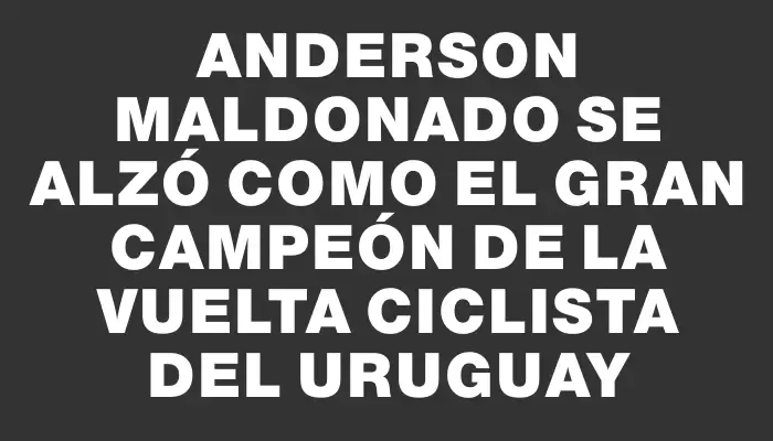 Anderson Maldonado se alzó como el gran campeón de la Vuelta Ciclista del Uruguay