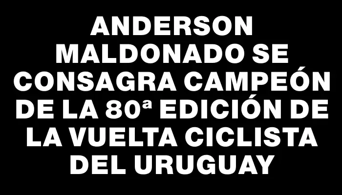 Anderson Maldonado se consagra campeón de la 80ª edición de la Vuelta Ciclista del Uruguay