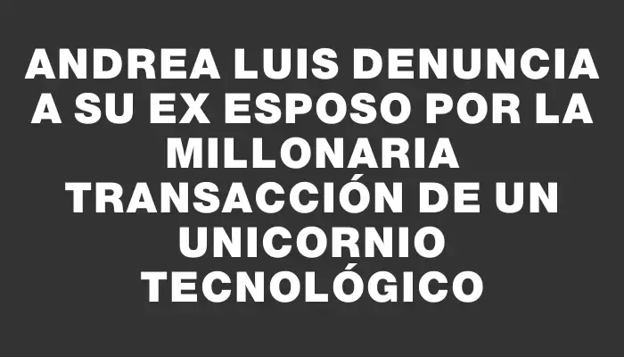 Andrea Luis denuncia a su ex esposo por la millonaria transacción de un unicornio tecnológico