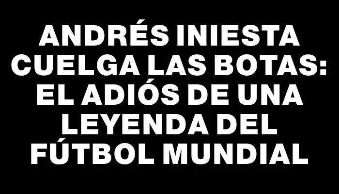 Andrés Iniesta cuelga las botas: el adiós de una leyenda del fútbol mundial