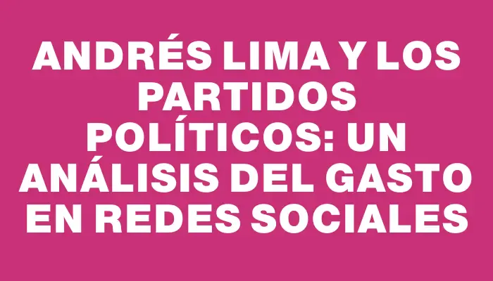 Andrés Lima y los Partidos Políticos: Un análisis del gasto en redes sociales